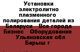 Установки электролитно-плазменного  полирования деталей из Беларуси - Все города Бизнес » Оборудование   . Ульяновская обл.,Барыш г.